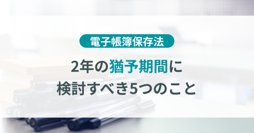 電子帳簿保存法2年の猶予期間に検討すべき5つのこと【保存版】