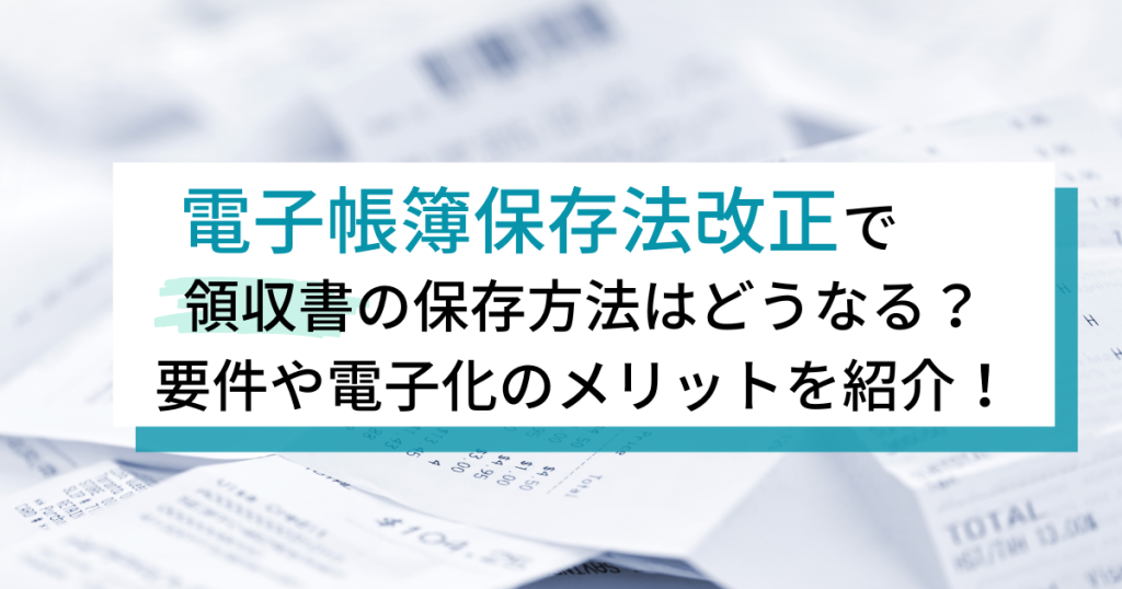 電子帳簿保存法改正で領収書の保存方法はどうなる？要件や電子化のメリットを紹介！